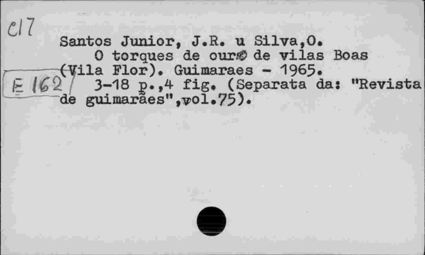 ﻿Santos Junior, J.R. u Silva,0.
0 torques de our/Ö de vilas Boas
r— (Vila Flor). Guimaraes - 1965»
t /62	3-18 p.,4 fig. (Separata da: “Revista
de guimaräes”,vol«75)«